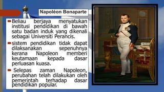 Napoléon Bonaparte
Beliau berjaya menyatukan
institusi pendidikan di bawah
satu badan induk yang dikenali
sebagai Universiti Perancis.
sistem pendidikan tidak dapat
dilaksanakan sepenuhnya
kerana Napoleon memberi
keutamaan kepada dasar
perluasan kuasa.
 Selepas zaman Napoleon,
perubahan telah dilakukan oleh
pemerintah terhadap dasar
pendidikan popular.
 