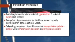 Pendidikan Menengah
Terbahagi dua aliran iaitu sekolah gymnasium & sekolah
awam(real-school).
Pengajian di gymnasium memberi keutamaan kepada
pembelajaran bahasa Latin & Greek.
Sekolah gymnasium ditubuhkan untuk menyediakan pelajar-
pelajar untuk melanjutkn pelajaran di peringkat universiti
 