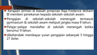  Kerajaan Jerman di bawah pimpinan Raja Frederick William
III memberi penekanan kepada sekolah-sekolah awam.
Pengajian di sekolah-sekolah menengah termasuk
gymnasium & sekolah awam meliputi jangka masa 9 tahun.
Pelajar-pelajar mendaftar di sekolah menengah ketika
berumur 9 tahun.
dikehendaki membayar yuran pengajian sebanyak 5 hingga
27 dolar.
 