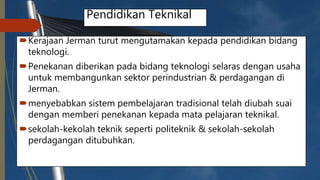 Pendidikan Teknikal
Kerajaan Jerman turut mengutamakan kepada pendidikan bidang
teknologi.
Penekanan diberikan pada bidang teknologi selaras dengan usaha
untuk membangunkan sektor perindustrian & perdagangan di
Jerman.
menyebabkan sistem pembelajaran tradisional telah diubah suai
dengan memberi penekanan kepada mata pelajaran teknikal.
sekolah-kekolah teknik seperti politeknik & sekolah-sekolah
perdagangan ditubuhkan.
 
