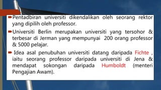 Pentadbiran universiti dikendalikan oleh seorang rektor
yang dipilih oleh professor.
Universiti Berlin merupakan universiti yang tersohor &
terbesar di Jerman yang mempunyai 200 orang professor
& 5000 pelajar.
 Idea asal penubuhan universiti datang daripada Fichte ,
iaitu seorang professor daripada universiti di Jena &
mendapat sokongan daripada Humboldt (menteri
Pengajian Awam).
 
