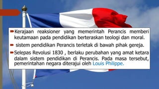 Kerajaan reaksioner yang memerintah Perancis memberi
keutamaan pada pendidikan berteraskan teologi dan moral.
 sistem pendidikan Perancis terletak di bawah pihak gereja.
Selepas Revolusi 1830 , berlaku perubahan yang amat ketara
dalam sistem pendidikan di Perancis. Pada masa tersebut,
pemerintahan negara diterajui oleh Louis Philippe.
 