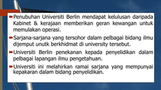 Penubuhan Universiti Berlin mendapat kelulusan daripada
Kabinet & kerajaan memberikan geran kewangan untuk
memulakan operasi.
Sarjana-sarjana yang tersohor dalam pelbagai bidang ilmu
dijemput unutk berkhidmat di university tersebut.
Universiti Berlin penekanan kepada penyelidikan dalam
pelbagai lapangan ilmu pengetahuan.
Universiti ini melahirkan ramai sarjana yang mempunyai
kepakaran dalam bidang penyelidikan.
 