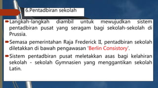6.Pentadbiran sekolah
Langkah-langkah diambil untuk mewujudkan sistem
pentadbiran pusat yang seragam bagi sekolah-sekolah di
Prussia.
Semasa pemerintahan Raja Frederick II, pentadbiran sekolah
diletakkan di bawah pengawasan ‘Berlin Consistory’.
Sistem pentadbiran pusat meletakkan asas bagi kelahiran
sekolah - sekolah Gymnasien yang menggantikan sekolah
Latin.
 