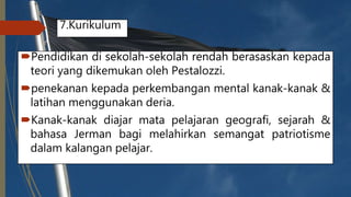 7.Kurikulum
Pendidikan di sekolah-sekolah rendah berasaskan kepada
teori yang dikemukan oleh Pestalozzi.
penekanan kepada perkembangan mental kanak-kanak &
latihan menggunakan deria.
Kanak-kanak diajar mata pelajaran geografi, sejarah &
bahasa Jerman bagi melahirkan semangat patriotisme
dalam kalangan pelajar.
 