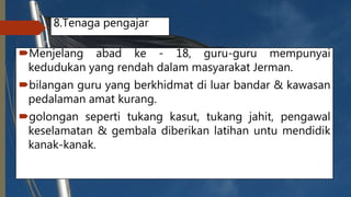 8.Tenaga pengajar
Menjelang abad ke - 18, guru-guru mempunyai
kedudukan yang rendah dalam masyarakat Jerman.
bilangan guru yang berkhidmat di luar bandar & kawasan
pedalaman amat kurang.
golongan seperti tukang kasut, tukang jahit, pengawal
keselamatan & gembala diberikan latihan untu mendidik
kanak-kanak.
 