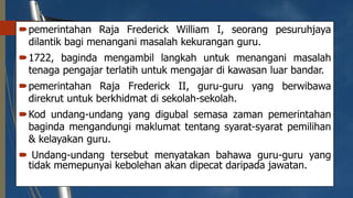 pemerintahan Raja Frederick William I, seorang pesuruhjaya
dilantik bagi menangani masalah kekurangan guru.
1722, baginda mengambil langkah untuk menangani masalah
tenaga pengajar terlatih untuk mengajar di kawasan luar bandar.
pemerintahan Raja Frederick II, guru-guru yang berwibawa
direkrut untuk berkhidmat di sekolah-sekolah.
Kod undang-undang yang digubal semasa zaman pemerintahan
baginda mengandungi maklumat tentang syarat-syarat pemilihan
& kelayakan guru.
 Undang-undang tersebut menyatakan bahawa guru-guru yang
tidak memepunyai kebolehan akan dipecat daripada jawatan.
 