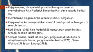 Kejayaan yang dicapai oleh pusat latihan guru tersebut
menyebabkan Raja Frederick II memberikan dana kepada institusi
itu.
memberikan piagam diraja kepada insititusi perguruan.
Kejayaan Hecker menyebabkan muncul pusat-pusat latihan guru di
seluruh Jerman.
Kod Silesia (1765) Raja Frederick II menyatakan enam institusi
sebagai sekolah latihan guru.
Selepas Prussia, pusat latihan guru perguruan ditubuhkan di
wilayah-wilayah Jerman yang lain iaitu Austria(1771) , Saxe-
Weimar(1783) dan Saxony(1788).
 