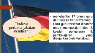Tindakan
pertama jabatan
ini adalah :
• menghantar 17 orang guru
dari Prussia ke Switzerland.
• Guru-guru tersebut dihantar
untuk mempelajari idea &
kaedah pengajaran &
pembelajaran yang
dianjurkan oleh Pestalozzi.
 