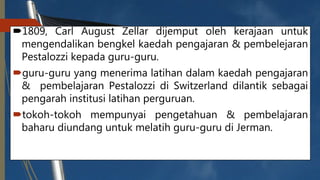 1809, Carl August Zellar dijemput oleh kerajaan untuk
mengendalikan bengkel kaedah pengajaran & pembelejaran
Pestalozzi kepada guru-guru.
guru-guru yang menerima latihan dalam kaedah pengajaran
& pembelajaran Pestalozzi di Switzerland dilantik sebagai
pengarah institusi latihan perguruan.
tokoh-tokoh mempunyai pengetahuan & pembelajaran
baharu diundang untuk melatih guru-guru di Jerman.
 
