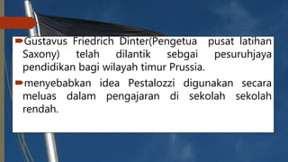Gustavus Friedrich Dinter(Pengetua pusat latihan
Saxony) telah dilantik sebgai pesuruhjaya
pendidikan bagi wilayah timur Prussia.
menyebabkan idea Pestalozzi digunakan secara
meluas dalam pengajaran di sekolah sekolah
rendah.
 