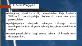 11. Yuran Pengajian
Menjelang abad ke - 18, pemerintahan Raja Frederick
William I , pelajar-pelajar dikehendaki membayar yuran
persekolahan.
pelajar-pelajar daripada kalangan keluarga miskin
mendapat bantuan dripada tabung kebajikan kanak-kanak
miskin.
yuran persekolahan bagi semua sekolah di Prussia telah
diseragamkan.
 