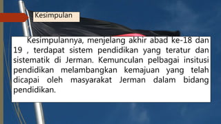 Kesimpulan
Kesimpulannya, menjelang akhir abad ke-18 dan
19 , terdapat sistem pendidikan yang teratur dan
sistematik di Jerman. Kemunculan pelbagai insitusi
pendidikan melambangkan kemajuan yang telah
dicapai oleh masyarakat Jerman dalam bidang
pendidikan.
 