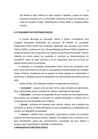 10
Dar ênfase à ação coletiva na rotina escolar é também o papel da escola,
buscando parcerias com a comunidade, instâncias de apoio às crianças, por
meio do Conselho Tutelar, CRAS/Santana, Polícia Militar e Programa Bolsa
Família.
4.3 FUNDAMENTOS EPISTEMOLÓGICOS
A Escola Municipal de Educação Infantil e Ensino Fundamental Irmã
Leodgard Gausepohl fundamenta seu processo de trabalho na concepção
Progressista Crítico Social dos Conteúdos idealizada pelo educador José Carlos
Libâneo (2002), o qual em seu livro “Democratização da Escola Pública” defende um
modelo de escola mais concentrada nas classes sociais menos favorecidas, onde os
métodos de ensino devem ser pautados no estímulo ao desenvolvimento da
consciência crítica de cada indivíduo a fim de despertá-lo para que se torne um
agente transformador da sociedade.
A educação na Concepção Progressista Crítico Social dos Conteúdos deve
servir como instrumento de luta para a compreensão e transformação dos conceitos
sociais. Portanto, acredita-se que os sujeitos só serão capazes de compreender e
transformar a realidade quando se apoderarem do conhecimento necessário para tal
ação.
Neste sentido, esta instituição acredita nos seguintes conceitos de:
1. Sociedade – espaço onde se deve primar pelos princípios de democracia,
ética, solidariedade, justiça, igualdade de direitos e liberdade de expressão;
2. Educação – processo de progressão do ser humano nos seus aspectos bio-
psico-sociais que possibilite a formação de sujeitos pensantes e criativos para a
construção de uma sociedade justa e fraterna;
3. Escola – ambiente de interação entre culturas, ciência, arte e saberes que
conduzam os alunos no desenvolvimento de suas competências e habilidades para
viverem com dignidade na sociedade;
4. Homem – cidadão crítico, participativo, responsável e criativo, em constante
processo de desenvolvimento humano, solidário nas relações com a natureza e com
seus semelhantes; aberto aos conhecimentos, conscientes de seus direitos e
deveres, para compreender a realidade e transformá-la.
5 PRESSUPOSTO METODOLÓGICO
 