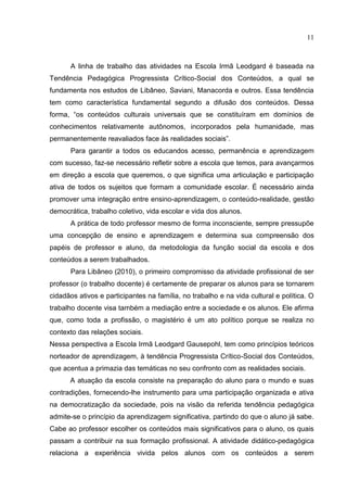 11
A linha de trabalho das atividades na Escola Irmã Leodgard é baseada na
Tendência Pedagógica Progressista Crítico-Social dos Conteúdos, a qual se
fundamenta nos estudos de Libâneo, Saviani, Manacorda e outros. Essa tendência
tem como característica fundamental segundo a difusão dos conteúdos. Dessa
forma, “os conteúdos culturais universais que se constituíram em domínios de
conhecimentos relativamente autônomos, incorporados pela humanidade, mas
permanentemente reavaliados face às realidades sociais”.
Para garantir a todos os educandos acesso, permanência e aprendizagem
com sucesso, faz-se necessário refletir sobre a escola que temos, para avançarmos
em direção a escola que queremos, o que significa uma articulação e participação
ativa de todos os sujeitos que formam a comunidade escolar. É necessário ainda
promover uma integração entre ensino-aprendizagem, o conteúdo-realidade, gestão
democrática, trabalho coletivo, vida escolar e vida dos alunos.
A prática de todo professor mesmo de forma inconsciente, sempre pressupõe
uma concepção de ensino e aprendizagem e determina sua compreensão dos
papéis de professor e aluno, da metodologia da função social da escola e dos
conteúdos a serem trabalhados.
Para Libâneo (2010), o primeiro compromisso da atividade profissional de ser
professor (o trabalho docente) é certamente de preparar os alunos para se tornarem
cidadãos ativos e participantes na família, no trabalho e na vida cultural e política. O
trabalho docente visa também a mediação entre a sociedade e os alunos. Ele afirma
que, como toda a profissão, o magistério é um ato político porque se realiza no
contexto das relações sociais.
Nessa perspectiva a Escola Irmã Leodgard Gausepohl, tem como princípios teóricos
norteador de aprendizagem, à tendência Progressista Crítico-Social dos Conteúdos,
que acentua a primazia das temáticas no seu confronto com as realidades sociais.
A atuação da escola consiste na preparação do aluno para o mundo e suas
contradições, fornecendo-lhe instrumento para uma participação organizada e ativa
na democratização da sociedade, pois na visão da referida tendência pedagógica
admite-se o princípio da aprendizagem significativa, partindo do que o aluno já sabe.
Cabe ao professor escolher os conteúdos mais significativos para o aluno, os quais
passam a contribuir na sua formação profissional. A atividade didático-pedagógica
relaciona a experiência vivida pelos alunos com os conteúdos a serem
 