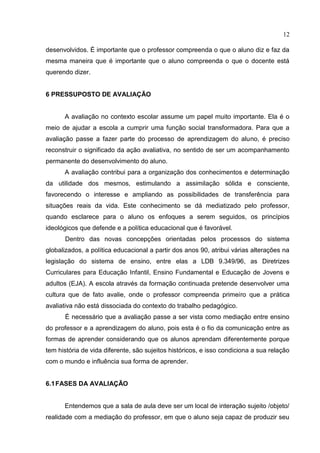 12
desenvolvidos. É importante que o professor compreenda o que o aluno diz e faz da
mesma maneira que é importante que o aluno compreenda o que o docente está
querendo dizer.
6 PRESSUPOSTO DE AVALIAÇÃO
A avaliação no contexto escolar assume um papel muito importante. Ela é o
meio de ajudar a escola a cumprir uma função social transformadora. Para que a
avaliação passe a fazer parte do processo de aprendizagem do aluno, é preciso
reconstruir o significado da ação avaliativa, no sentido de ser um acompanhamento
permanente do desenvolvimento do aluno.
A avaliação contribui para a organização dos conhecimentos e determinação
da utilidade dos mesmos, estimulando a assimilação sólida e consciente,
favorecendo o interesse e ampliando as possibilidades de transferência para
situações reais da vida. Este conhecimento se dá mediatizado pelo professor,
quando esclarece para o aluno os enfoques a serem seguidos, os princípios
ideológicos que defende e a política educacional que é favorável.
Dentro das novas concepções orientadas pelos processos do sistema
globalizados, a política educacional a partir dos anos 90, atribui várias alterações na
legislação do sistema de ensino, entre elas a LDB 9.349/96, as Diretrizes
Curriculares para Educação Infantil, Ensino Fundamental e Educação de Jovens e
adultos (EJA). A escola através da formação continuada pretende desenvolver uma
cultura que de fato avalie, onde o professor compreenda primeiro que a prática
avaliativa não está dissociada do contexto do trabalho pedagógico.
É necessário que a avaliação passe a ser vista como mediação entre ensino
do professor e a aprendizagem do aluno, pois esta é o fio da comunicação entre as
formas de aprender considerando que os alunos aprendam diferentemente porque
tem história de vida diferente, são sujeitos históricos, e isso condiciona a sua relação
com o mundo e influência sua forma de aprender.
6.1FASES DA AVALIAÇÃO
Entendemos que a sala de aula deve ser um local de interação sujeito /objeto/
realidade com a mediação do professor, em que o aluno seja capaz de produzir seu
 