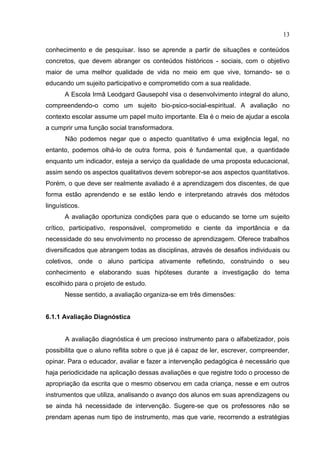 13
conhecimento e de pesquisar. Isso se aprende a partir de situações e conteúdos
concretos, que devem abranger os conteúdos históricos - sociais, com o objetivo
maior de uma melhor qualidade de vida no meio em que vive, tornando- se o
educando um sujeito participativo e comprometido com a sua realidade.
A Escola Irmã Leodgard Gausepohl visa o desenvolvimento integral do aluno,
compreendendo-o como um sujeito bio-psico-social-espiritual. A avaliação no
contexto escolar assume um papel muito importante. Ela é o meio de ajudar a escola
a cumprir uma função social transformadora.
Não podemos negar que o aspecto quantitativo é uma exigência legal, no
entanto, podemos olhá-lo de outra forma, pois é fundamental que, a quantidade
enquanto um indicador, esteja a serviço da qualidade de uma proposta educacional,
assim sendo os aspectos qualitativos devem sobrepor-se aos aspectos quantitativos.
Porém, o que deve ser realmente avaliado é a aprendizagem dos discentes, de que
forma estão aprendendo e se estão lendo e interpretando através dos métodos
linguísticos.
A avaliação oportuniza condições para que o educando se torne um sujeito
crítico, participativo, responsável, comprometido e ciente da importância e da
necessidade do seu envolvimento no processo de aprendizagem. Oferece trabalhos
diversificados que abrangem todas as disciplinas, através de desafios individuais ou
coletivos, onde o aluno participa ativamente refletindo, construindo o seu
conhecimento e elaborando suas hipóteses durante a investigação do tema
escolhido para o projeto de estudo.
Nesse sentido, a avaliação organiza-se em três dimensões:
6.1.1 Avaliação Diagnóstica
A avaliação diagnóstica é um precioso instrumento para o alfabetizador, pois
possibilita que o aluno reflita sobre o que já é capaz de ler, escrever, compreender,
opinar. Para o educador, avaliar e fazer a intervenção pedagógica é necessário que
haja periodicidade na aplicação dessas avaliações e que registre todo o processo de
apropriação da escrita que o mesmo observou em cada criança, nesse e em outros
instrumentos que utiliza, analisando o avanço dos alunos em suas aprendizagens ou
se ainda há necessidade de intervenção. Sugere-se que os professores não se
prendam apenas num tipo de instrumento, mas que varie, recorrendo a estratégias
 