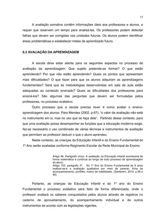 15
A avaliação somativa contêm informações úteis aos professores e alunos, e
requer que reservem um tempo para analisá-las. Os professores podem detectar
falhas que devem ser corrigidas nas unidades futuras. Os alunos podem identificar
áreas problemáticas e estabelecer metas de aprendizado futuro.
6.2 AVALIAÇÃO DA APRENDIZAGEM
A escola deve estar atenta para os seguintes aspectos no processo de
avaliação da aprendizagem: Que sujeito pretende-se formar? O que estão
aprendendo? Por que não estão aprendendo? Quais os pontos que apresentam
mais dificuldades? O que fazer para que os alunos adquiram as aprendizagens
fundamentais? Será que as metodologias desenvolvidas em sala de aula estão
adequadas ao conteúdo ensinado? Quais as dificuldades dos professores para
ensiná-los? São algumas das perguntas que devem ser formuladas pelos
professores, no processo avaliativo.
Outro processo que a escola precisa rever é como avaliar o ensino-
aprendizagem dos alunos. Para Mendes (2002, p.67), “o valor da avaliação não está
no instrumento em si, mas no uso que se faça dele”. Partindo desse contexto, para
que uma avaliação possa desempenhar as funções que a educação moderna exige,
faz-se necessário o uso combinado de várias técnicas e instrumentos de avaliação
que permitam ao professor deduzir o que o aluno aprendeu.
Neste contexto, as crianças da Educação Infantil e do Ensino Fundamental do
1º Ano serão avaliadas conforme Regimento Escolar da Rede Municipal de Ensino:
Artigo 96, Parágrafo único: A avaliação na Educação infantil acontecerá de
forma sistemática e contínua ao longo de todo processo de aprendizagem
do aluno.
Artigo 103, parágrafo 3º: No 1º Ano do Ensino Fundamental de 9 anos
realizar-se-á a avaliação qualitativa por meio de parecer, ficha de
acompanhamento, portfólio, matriz de habilidades. (Santarém, 2010. p.48 e
49)
Portanto, as crianças da Educação Infantil e do 1º ano do Ensino
Fundamental o processo avaliativo será feito de forma diferenciada, onde o
professor avaliará os saberes conquistados pelos alunos através de registros no
caderno de aproveitamento, do acompanhamento individual e de outros
instrumentos de acordo com as legislações vigentes.
 