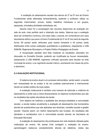 16
A avaliação do desempenho escolar dos alunos do 2º ao 9º ano do Ensino
Fundamental serão efetivadas bimestralmente, podendo o professor utilizar os
seguintes instrumentos: provas, testes, trabalhos individuais e em grupos,
pesquisas, simulados,atividades extraclasse, etc.
Quanto maior for a amostragem dos recursos disponíveis de avaliação em
sala de aula, mais perfeito será a obtenção dos dados. Sabe-se que a avaliação
deve ser constante e contínua, com essa visão, a escola, em consonância com seus
educadores definiu que para o Ensino Fundamental do 2º ao 9º ano será da seguinte
forma: 60 pontos serão atribuídos para exame bimestral e 40 pontos serão
distribuídos entre outras avaliações quantitativas e qualitativas, respeitando a LDB
9394/96, Regimento Municipal e o Projeto Político Pedagógico da Escola.
A recuperação paralela será feita mediante os resultados colocados em
discussão no Conselho Escolar, podendo ser modificada se houver necessidade,
obedecendo a LDB 9496/96, regimento unificado aprovado para escolas da rede
municipal de ensino, e ao regimento escolar interno, acontecerá nos meses de junho
e dezembro.
6.3 AVALIAÇÃO INSTITUCIONAL
O sistema de ensino atual é um processo democrático, sendo assim, a escola
tem necessidade de se avaliar e de ser avaliada externamente e internamente
devido ao caráter público de suas ações.
A avaliação institucional é também uma maneira de estimular a melhoria do
desempenho e evitar que a rotina descaracterize os objetivos fundamentais que são
os resultados das ações educativas da escola.
Com objetivo de melhorar a qualidade dos serviços prestados a comunidade
escolar, a escola realiza anualmente a avaliação de desempenho dos funcionários
através de questionários que são aplicados aos docentes, conselho escolar e gestão
escolar. Visando assim, um melhor desempenho das funções. Os resultados são
tabulados e socializados com a comunidade escolar através da Secretaria de
Educação Municipal.
A avaliação do desempenho dos professores tem sido bastante utilizada pelas
instituições de ensino. Na escola Irmã Leodgard a avaliação do ensino-
aprendizagem realiza-se constantemente através de relatórios, visitas das
 