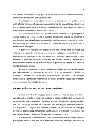 17
mediadoras da Semed e pedagogas da escola. Os resultados dessa avaliação são
socializados em reuniões com os professores.
A avaliação tem como objetivo examinar o desempenho dos professores a
autorreflexão para que eles possam conscientizar-se de suas práticas educativas e
tenham condições de realizar uma auto-avaliação do seu desempenho em sala de
aula, e neste sentido elevar a qualidade do ensino.
Visando uma nova prática de gestão escolar, democrática e participativa a
equipe gestora da nossa escola é avaliada anualmente através de relatórios e
questionários que são aplicados aos docentes, pais, funcionários e conselho escolar.
Os resultados são tabulados e expostos à comunidade escolar e encaminhado à
secretaria de educação.
A sociedade brasileira tem acompanhado, nos últimos anos, discursos que
defendem a aplicação de testes educacionais unificados nacionalmente, com
objetivo de aferir o desempenho dos alunos nos diferentes graus de ensino, para
controlar a qualidade de ensino ministrado nas escolas brasileiras. Entretanto, a
determinação de critérios de avaliação revela a posição, as crenças e a visão de
mundo de quem a propõe.
Os exames nacionais em vigor enfatizam a medição do desempenho escolar
por meio de testes padronizados, o que os vincula a uma concepção objetivista de
avaliação. Tendo em vista os alicerces da avaliação são os valores construídos por
uma escola, e o ponto mais importante a ser levado em consideração pelo professor,
em um processo de avaliação é o aluno.
6.4 AVALIAÇÃO DO PROJETO POLÍTICO PEDAGÓGICO
O Projeto Político Pedagógico será avaliado no início de cada ano letivo,
considerando a missão, a visão, os objetivos e metas estabelecidos, no intuito de
redirecioná-lo, se for necessário. Será feita por meio da aplicação de questionários:
aos pais, alunos, professores e funcionários, buscando o grau de satisfação quanto
aos segmentos e projetos relacionados à escola. O procedimento de avaliação
deverá ser coordenado pelo Conselho Escolar, sendo o colegiado, responsável pela
convocação da comunidade escolar para exercer sua democracia.
A avaliação servirá também para rever constantemente o processo e a prática
pedagógica, sendo, o erro, um ponto de reflexão, levando a instituição ao desafio de
 