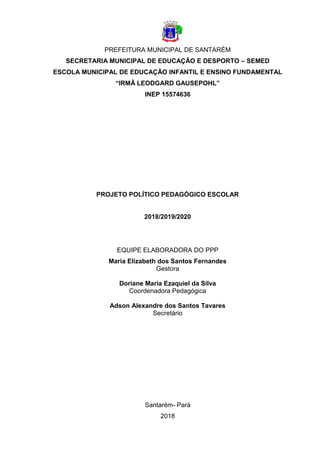 1
PREFEITURA MUNICIPAL DE SANTARÉM
SECRETARIA MUNICIPAL DE EDUCAÇÃO E DESPORTO – SEMED
ESCOLA MUNICIPAL DE EDUCAÇÃO INFANTIL E ENSINO FUNDAMENTAL
“IRMÃ LEODGARD GAUSEPOHL”
INEP 15574636
PROJETO POLÍTICO PEDAGÓGICO ESCOLAR
2018/2019/2020
EQUIPE ELABORADORA DO PPP
Maria Elizabeth dos Santos Fernandes
Gestora
Doriane Maria Ezaquiel da Silva
Coordenadora Pedagógica
Adson Alexandre dos Santos Tavares
Secretário
Santarém- Pará
2018
 