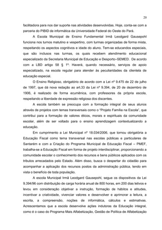 20
facilitadora para nos dar suporte nas atividades desenvolvidas. Hoje, conta-se com a
parceria do PIBID de informática da Universidade Federal do Oeste do Pará.
A Escola Municipal de Ensino Fundamental Irmã Leodgard Gausepohl
funciona nos turnos matutino e vespertino, com turmas organizadas de forma mista,
respeitando os aspectos cognitivos e idade do aluno. Tem-se educandos especiais,
que são inclusos nas turmas, os quais recebem atendimento educacional
especializado da Secretaria Municipal de Educação e Desporto–SEMED. De acordo
com a LBD artigo 58 § 1º: Haverá, quando necessário, serviços de apoio
especializado, na escola regular para atender às peculiaridades da clientela de
educação especial.
O Ensino Religioso, obrigatório de acordo com a Lei nº 9.475 de 22 de julho
de 1997, que dá nova redação ao art.33 da Lei nº 9.394, de 20 de dezembro de
1906, é realizado de forma ecumênica, com professores da própria escola,
respeitando a liberdade de expressão religiosa dos discentes.
A escola também se preocupa com a formação integral de seus alunos
através de projetos com temas transversais como o “Projeto Família na Escola”, que
contribui para a formação de valores éticos, morais e espirituais da comunidade
escolar, além de ser voltado para o ensino aprendizagem contextualizando a
educação.
Em cumprimento a Lei Municipal nº 18.034/2006, que tornou obrigatória a
Educação Fiscal como tema transversal nas escolas públicas e particulares de
Santarém e com a Criação do Programa Municipal de Educação Fiscal – PMEF,
trabalha-se a Educação Fiscal em forma de projeto interdisciplinar, proporcionando a
comunidade escolar o conhecimento dos recursos e bens públicos aplicados com os
tributos arrecadados pelo Estado. Além disso, busca o despertar do cidadão para
acompanhar a aplicação dos recursos postos da administração pública, tendo em
vista o benefício de toda população.
A escola Municipal Irmã Leodgard Gausepohl, segue os dispositivos da Lei
9.394/96 com distribuição de carga horária anual de 800 horas, em 200 dias letivos e
levou em consideração objetivar a instrução, formação de hábitos e atitudes,
incentivar a criatividade, vivenciar valores e desenvolver e aprimorar a leitura, a
escrita, a compreensão, noções de informática, cálculos e estimativas.
Acrescentamos que a escola desenvolve ações indutoras da Educação integral,
como é o caso do Programa Mais Alfabetização, Gestão de Política de Alfabetização
 