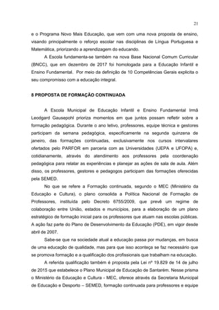 21
e o Programa Novo Mais Educação, que vem com uma nova proposta de ensino,
visando principalmente o reforço escolar nas disciplinas de Língua Portuguesa e
Matemática, priorizando a aprendizagem do educando.
A Escola fundamenta-se também na nova Base Nacional Comum Curricular
(BNCC), que em dezembro de 2017 foi homologada para a Educação Infantil e
Ensino Fundamental. Por meio da definição de 10 Competências Gerais explicita o
seu compromisso com a educação integral.
8 PROPOSTA DE FORMAÇÃO CONTINUADA
A Escola Municipal de Educação Infantil e Ensino Fundamental Irmã
Leodgard Gausepohl prioriza momentos em que juntos possam refletir sobre a
formação pedagógica. Durante o ano letivo, professores, equipe técnica e gestores
participam da semana pedagógica, especificamente na segunda quinzena de
janeiro, das formações continuadas, exclusivamente nos cursos intervalares
ofertados pelo PARFOR em parceria com as Universidades (UEPA e UFOPA) e,
cotidianamente, através do atendimento aos professores pela coordenação
pedagógica para relatar as experiências e planejar as ações de sala de aula. Além
disso, os professores, gestores e pedagogos participam das formações oferecidas
pela SEMED.
No que se refere a Formação continuada, segundo o MEC (Ministério da
Educação e Cultura), o plano consolida a Política Nacional de Formação de
Professores, instituída pelo Decreto 6755/2009, que prevê um regime de
colaboração entre União, estados e municípios, para a elaboração de um plano
estratégico de formação inicial para os professores que atuam nas escolas públicas.
A ação faz parte do Plano de Desenvolvimento da Educação (PDE), em vigor desde
abril de 2007.
Sabe-se que na sociedade atual a educação passa por mudanças, em busca
de uma educação de qualidade, mas para que isso aconteça se faz necessário que
se promova formação e a qualificação dos profissionais que trabalham na educação.
A referida qualificação também é proposta pela Lei nº 19.829 de 14 de julho
de 2015 que estabelece o Plano Municipal de Educação de Santarém. Nesse prisma
o Ministério da Educação e Cultura - MEC, oferece através da Secretaria Municipal
de Educação e Desporto – SEMED, formação continuada para professores e equipe
 