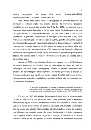 22
técnica pedagógica nas áreas afins como: Graduação/PARFOR,
Especialização/PARFOR, PNAIC, Gestão Nota 10.
Nos últimos anos, temos visto a preocupação do governo brasileiro em
promover a inclusão digital nas escolas através da informática educativa,
possibilitando um aprendizado através das TICs. Em 2007, em parceria com a
Secretaria Municipal de Educação a Escola Municipal de Ensino Fundamental Irmã
Leodgard Gausepohl, foi inserida no Projeto Uca (Um Computador por Aluno). Os
professores e gestores, participaram da formação continuada até 2011, sobre
“Apropriação Tecnológica”, em parceria com a SEDUC, pelo NTE/Santarém (Núcleo
de Tecnologia Educacional), no ambiente colaborativo de aprendizagem e-proinfo. O
processo de formação ocorreu em três níveis ou ações e envolveu, além das
escolas participantes, as universidades (IES), Secretarias de Educação (SE) e os
Núcleos de Tecnologia Educacional (NTE). Atualmente os professores participam de
oficinas em parceria com o PIBID de Informática da UFOPA, de acordo com a
demanda do grupo.
A partir de 2013 foram ofertadas oficinas, em parceria com o NIE (Núcleo de
Informática Educativa) da SEMED, para os educadores incluírem as múltiplas
tecnologias em suas ações pedagógicas, focando o trabalho cooperativo nos
projetos de aprendizagem interdisciplinares. Conforme pesquisas é através da
formação continuada que o professor torna-se capaz de refletir sobre suas práticas
direcionando-as segundo a realidade em que atua, voltada para os interesses e as
necessidades dos alunos.
A troca de experiência e a partilha de saberes consolidam espaços de
formação mútua, nos quais cada professor é chamado a desempenhar,
simultaneamente, o papel de formador e de formando. (NÓVOA,1997, p.26).
Em abril de 2012, foi iniciada a formação continuada sobre a Implementação
da Lei Nº 10.639/03 e das Diretrizes Curriculares Nacionais para a Educação
Étnicorraciais e para o Ensino de História e Cultura Afro-brasileira e Africana. Uma
vez que a escola foi inserida no programa de Educação e Diversidade Étnicorracial,
pois de acordo com essa lei fica instituída a obrigatoriedade do ensino de história e
dos africanos no currículo escolar do ensino fundamental e médio, resgatando
historicamente a contribuição dos negros na construção e formação da sociedade
brasileira. Trata-se de uma política curricular, fundada em dimensões históricas,
 