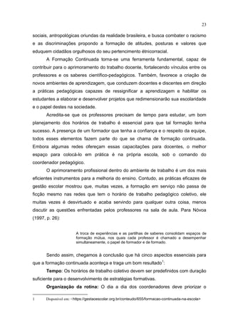 23
sociais, antropológicas oriundas da realidade brasileira, e busca combater o racismo
e as discriminações propondo a formação de atitudes, posturas e valores que
eduquem cidadãos orgulhosos do seu pertencimento étnicorracial.
A Formação Continuada torna-se uma ferramenta fundamental, capaz de
contribuir para o aprimoramento do trabalho docente, fortalecendo vínculos entre os
professores e os saberes científico-pedagógicos. Também, favorece a criação de
novos ambientes de aprendizagem, que conduzem docentes e discentes em direção
a práticas pedagógicas capazes de ressignificar a aprendizagem e habilitar os
estudantes a elaborar e desenvolver projetos que redimensionarão sua escolaridade
e o papel destes na sociedade.
Acredita-se que os professores precisam de tempo para estudar, um bom
planejamento dos horários de trabalho é essencial para que tal formação tenha
sucesso. A presença de um formador que tenha a confiança e o respeito da equipe,
todos esses elementos fazem parte do que se chama de formação continuada.
Embora algumas redes ofereçam essas capacitações para docentes, o melhor
espaço para colocá-lo em prática é na própria escola, sob o comando do
coordenador pedagógico.
O aprimoramento profissional dentro do ambiente de trabalho é um dos mais
eficientes instrumentos para a melhoria do ensino. Contudo, as práticas eficazes de
gestão escolar mostrou que, muitas vezes, a formação em serviço não passa de
ficção mesmo nas redes que tem o horário de trabalho pedagógico coletivo, ele
muitas vezes é desvirtuado e acaba servindo para qualquer outra coisa, menos
discutir as questões enfrentadas pelos professores na sala de aula. Para Nóvoa
(1997, p. 26):
A troca de experiências e as partilhas de saberes consolidam espaços de
formação mútua, nos quais cada professor é chamado a desempenhar
simultaneamente, o papel de formador e de formado.
Sendo assim, chegamos à conclusão que há cinco aspectos essenciais para
que a formação continuada aconteça e traga um bom resultado1
:
Tempo: Os horários de trabalho coletivo devem ser predefinidos com duração
suficiente para o desenvolvimento de estratégias formativas.
Organização da rotina: O dia a dia dos coordenadores deve priorizar o
1 Disponível em: <https://gestaoescolar.org.br/conteudo/655/formacao-continuada-na-escola>
 
