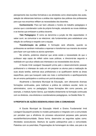 24
planejamento das reuniões formativas e as atividades como observações das aulas,
seleção de referenciais teóricos e análise dos registros das práticas dos professores
para que nos encontros reflitam as necessidades dos docentes.
Conhecimento: Para ser bem utilizado o horário do trabalho pedagógico é
preciso que o coordenador cuide da própria formação, estudando as novas didáticas
e as teorias que embasam a prática docente.
Tato Pedagógico: É como se denomina a junção de três capacidades: A
saber ouvir, se comunicar e se relacionar, são fundamentais para estabelecer uma
relação de confiança e respeito com a equipe.
Transformação da prática: A formação será eficiente, quando os
professores se sentirem motivados a repensar e transformar sua maneira de ensinar
para fazer com que todos os alunos aprendam.
No entanto, podemos observar que ainda existe a necessidade de que o
professor seja capaz de refletir sobre suas práticas, e direcioná-las segundo a
realidade em que atua voltada aos interesses e as necessidades dos alunos.
A Escola Irmã Leodgard Gausepohl prima pelo o desenvolvimento pessoal,
profissional e o interesse de cada um em preparar os alunos para a realização de
suas atuais tarefas, estimula seus profissionais a se qualificarem dentre as áreas
específicas, para que busquem cada vez mais o conhecimento e aperfeiçoamento
de um ensino participativo e contínuo em prol da educação.
Atualmente a Secretaria Municipal de Educação, vem oferecendo diversas
formações continuadas, para melhorar a prática do cotidiano escolar, tanto no
administrativo, como no pedagógico. Essas formações têm como parceria, por
exemplo, o Instituto Ayrton Senna, que trabalha diretamente na formação continuada
com os diretores, vice-diretores e coordenadores pedagógicos, na Gestão Nota 10.
9 PROPOSTA DE AÇÕES DESENVOLVIDAS COM A COMUNIDADE
A Escola Municipal de Educação Infantil e Ensino Fundamental Irmã
Leodgard Gausepohl acredita no modelo participativo e integrado com a comunidade
por perceber que a eficiência do processo educacional perpassa pela parceria
escola/família/comunidade. Dessa forma, desenvolve as seguintes ações como:
Atividades socioculturais; Abertura da quadra poliesportiva para a comunidade;
Palestras com os pais/mães; Programações de homenagem às mães, aos pais e às
 