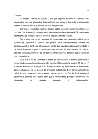 25
crianças.
O Projeto “Família na Escola”, tem por objetivo envolver as famílias dos
educandos com as atividades desenvolvidas na escola integrando e agregando
valores humanos para a qualidade de vida das pessoas
Diante dos resultados positivos dessas ações a escola busca intensificar esse
processo de articulação, assegurando nas metas estabelecidas no PPP, efetivando
desta forma os aspectos físicos, efetivo e social no âmbito escolar.
Percebe-se que o ser humano só desenvolve seu potencial crítico, ativo
quando se oportuna a colocar em prática seus conhecimentos através da
participação ativa dentro da comunidade, sendo que a participação da comunidade é
de suma importância para a sociedade seja através de associações de bairros,
projetos escolares, membros de conselhos, considerando o contexto social e cultural
dos comunitários.
Visto que a lei de Diretrizes e Bases da Educação nº 9.394/96, possibilita a
comunidade sua participação na gestão escolar. Citamos ainda o artigo 53 da Lei nº
8.069/90; Estatuto da Criança e do Adolescente (ECA), que afirma ser direito dos
pais ou responsáveis ter ciência do processo pedagógico, bem como participar da
definição das propostas educacionais. Nesse sentido a Escola Irmã Leodgard
desenvolve projetos que fazem com que a comunidade participe ativamente da
educação de nossas crianças e adolescentes.
 