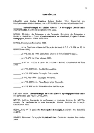 REFERÊNCIAS
LIBÂNEO, José Carlos. Didática. Editora Cortez: 1994. Disponível em:
http://pedagogiadidatica.blogspot.com.br/2010/11/didatica-jose-carlos-libaneo.html
________. Democratização da Escola Pública - A Pedagogia Crítico-Social
dos Conteúdos. São Paulo: Edições Loyola, 2002.
BRASIL, Ministério da Educação e do Desporto, Secretaria de Educação a
Distância. Salto Para o Futuro: Construindo uma escola cidadã, Projeto Político-
Pedagógico, Brasília: SEED, 1998.ISBN.
BRASIL, Constituição Federal de 1988.
_______Lei de Diretrizes e Base da Educação Nacional (L.D.B nº 9.394, de 20 de
dezembro de 1996).
_______Lei nº 8.069, de 1999, Estatuto da Criança e do Adolescente (ECA).
_______Lei nº 9.475, de 22 de julho de 1997.
_______Lei nº 11.114/2005 e Lei nº 11.274/2006 – Ensino Fundamental de Nove
Anos.
_______Lei nº 17.866/2004 – Gestão Democrática.
_______Lei nº 10.639/2003 – Educação Etnicorracial.
_______Lei nº 9.795/1999 – Educação Ambiental.
_______Lei nº 13.005/2014 – Plano Nacional de Educação.
_______Lei nº 19.829/2015 – Plano Municipal de Educação.
LIBÂNEO, José C. Democratização da escola pública: a pedagogia crítico-social
dos conteúdos. São Paulo: Loyola, 2008.
NÓVOA, António. Formação de professores e profissão docente. In: NÓVOA,
António Os professores e sua formação. Lisboa: Instituto de Inovação
Educacional, 1992.
RESOLUÇÃO Nº 10. Conselho Municipal de Educação, Santarém - Pá: dezembro
de 2010.
SAVIANI, Dermeval. Pedagogia Histórico-Crítica. Campinas: Autores Associados,
2008.
30
 