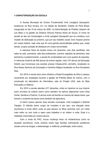 3
1 CARACTERIZAÇÃO DA ESCOLA
A Escola Municipal de Ensino Fundamental Irmã Leodgard Gausepohl,
localiza-se na Rua Uruará, s/n, na cidade de Santarém, Estado do Pará Brasil,
inaugurada no dia 10 de março de 2003, na Administração do Prefeito Joaquim de
Lira Maia e na gestão da Diretora Simone Patrícia Alves de Sousa. O nome da
escola se deu em homenagem a Irmã Leodgard Gausepohl que se constituiu num
modelo de dedicação ao próximo, que por seu trabalho social, teve impacto perene
em nossa história, haja vista que foi uma grande personalidade pública que, neste
século, ocupou posição de destaque em nossa comunidade.
A estrutura física da escola iniciou em alvenaria, com dois pavilhões, oito
salas de aula, secretaria, sala dos professores, cozinha, depósito de alimentos, dois
banheiros e posteriormente, a escola foi contemplada com uma quadra de esportes.
A matrícula inicial foi de 462 alunos do ensino regular, mais 127 alunos da Educação
Infantil, que funcionava nas escolas anexas Chapeuzinho vermelho, localizada na
Rua Nossa Senhora da Conceição e Cantinho Mágico localizado na Rua Gonçalves
Dias.
Em 2010 a escola teve como diretora a Roseli Evangelista da Silva e passou
novamente por ampliação durante a gestão da Prefeita Maria do Carmo, com a
construção do laboratório de informática, sala do Projeto UCA, sala do Mais
Educação e a Maloca
Em 2015 a escola atendeu 617 discentes, onde os mesmos na sua maioria
eram oriundos do próprio bairro como também de bairros adjacentes como Área
Verde, Santana e Prainha. O alunos eram de família na maioria de classe baixa, que
tiravam o sustento da pesca como também da agricultura.
O bairro possui apenas duas escolas municipais, Irmã Leodgard e Aderbal
Tapajós. O referido bairro surgiu de invasões e por isso, sua situação sócio
econômica é muito difícil, onde os pais deixam os filhos sozinhos com um irmão
mais velho ou com avós e saem para trabalhar e só voltam a noite. Essa é a
realidade vivenciada por nossos alunos.
Com a vinda do PAC, houve mudança tanto na infraestrutura como na
situação econômica, muito embora ainda haja famílias enfrentando problemas
sociais como as drogas, o desemprego, a violência, prostituição, entre outros.
 