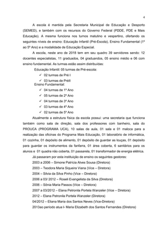 4
A escola é mantida pela Secretaria Municipal de Educação e Desporto
(SEMED), e também com os recursos do Governo Federal (PDDE, PDE e Mais
Educação). A mesma funciona nos turnos matutino e vespertino, ofertando os
seguintes níveis de ensino: Educação Infantil (Pré-Escola), Ensino Fundamental (1º
ao 5º Ano) e a modalidade de Educação Especial.
A escola, neste ano de 2018 tem em seu quadro 39 servidores sendo: 12
docentes especialistas, 11 graduados, 04 graduandos, 05 ensino médio e 06 com
ensino fundamental. As turmas estão assim distribuídas:
Educação Infantil: 05 turmas de Pré-escola:
 02 turmas de Pré I
 03 turmas de PréII
Ensino Fundamental:
 04 turmas de 1º Ano
 05 turmas de 2º Ano
 04 turmas de 3º Ano
 03 turmas de 4º Ano
 02 turmas de 5º Ano
Atualmente a estrutura física da escola possui: uma secretaria que funciona
também como sala de direção, sala dos professores com banheiro, sala do
PROUCA (PROGRAMA UCA), 10 salas de aula, 01 sala e 01 maloca para a
realização das oficinas do Programa Mais Educação, 01 laboratório de informática,
01 cozinha, 01 depósito de alimento, 01 depósito de guardar as louças, 01 depósito
para guardar os instrumentos da fanfarra, 01 área coberta, 6 sanitários para os
alunos e 01 quadra não coberta, 01 passarela, 01 transformador de energia elétrica.
Já passaram por esta instituição de ensino os seguintes gestores:
2003 a 2006 – Simone Patrícia Alves Sousa (Diretora)
2003 – Teodora Maria Siqueira Viana (Vice – Diretora)
2004 – Silvia da Silva Pinho (Vice – Diretora)
2006 a 03/ 2012 – Roseli Evangelista da Silva (Diretora)
2006 – Sônia Maria Passos (Vice – Diretora)
2007 a 03/2012 – Elana Petronila Portela Wanzeler (Vice – Diretora)
2012 – Elana Petronila Portela Wanzeler (Diretora)
04/2012 – Eliana Maria dos Santos Neves (Vice-Diretora)
2013ao período atua l- Maria Elizabeth dos Santos Fernandes (Diretora)
 