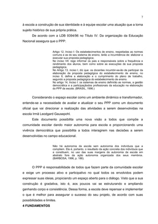 7
à escola a construção de sua identidade e à equipe escolar uma atuação que a torna
sujeito histórico de sua própria prática.
De acordo com a LDB 9394/96 no Título IV: Da organização da Educação
Nacional assegura que o PPP:
Artigo 12, Inciso I: Os estabelecimentos de ensino, respeitadas as normas
comuns e as do seu sistema de ensino, terão a incumbência de: elaborar e
executar sua proposta pedagógica;
No inciso VII: rege informar os pais e responsáveis sobre a frequência e
rendimento dos alunos, bem como sobre as execuções de sua proposta
pedagógica.
No Artigo 13, inciso I, diz que: os docentes incumbir-se-ão de participar da
elaboração da proposta pedagógica do estabelecimento de ensino, no
inciso II, define a elaboração e o cumprimento do plano de trabalho,
segundo a proposta pedagógica do estabelecimento de ensino.
No artigo 14, Inciso I: os sistemas de ensino definirão as normas, a gestão
democrática e a participaçãodos profissionais da educação na elaboração
do PPP da escola. (BRASIL, 1996.)
Considerando o espaço escolar como um ambiente dinâmico e transformador,
entende-se a necessidade de avaliar e atualizar o seu PPP como um documento
oficial que vai direcionar a realização das atividades a serem desenvolvidas na
escola Irmã Leodgard Gausepohl.
Este documento possibilita uma nova visão a todos que compõe a
comunidade escolar dando maior autonomia para escola e proporcionando uma
vivência democrática que possibilita a todos interagirem nas decisões a serem
desenvolvidas no campo educacional.
Não há autonomia da escola sem autonomia dos indivíduos que a
compõem. Ela é, portanto, o resultado da ação concreta dos indivíduos que
a constituem, no uso das suas margens da autonomia da escola em
abstrato fora da ação autonomia organizada dos seus membros.
(BARBOSA, 1996, p. 186).
O PPP é responsabilidade de todos que fazem parte da comunidade escolar
e exige um processo ativo e participativo no qual todos os envolvidos podem
expressar suas ideias, propiciando um espaço aberto para o diálogo. Visto que a sua
construção é gradativa, isto é, aos poucos vai se estruturando e ampliando
ganhando corpo e consistência. Dessa forma, a escola deve repensar e implementar
o que é melhor para assegurar o sucesso do seu projeto, de acordo com suas
possibilidades e limites.
4 FUNDAMENTOS
 