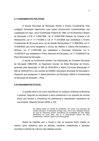 8
4.1 FUNDAMENTOS POLÍTICOS
A Escola Municipal de Educação Infantil e Ensino Fundamental Irmã
Leodgard Gausepohl desenvolve suas ações educacionais fundamentadas nas
Legislações em vigor, como Constituição Federal de 1988, Lei de Diretrizes e Bases
da Educação L.D.B nº 9.394/1996, Lei nº 8.069/1999 Estatuto da Criança e do
Adolescente, Lei nº 11.114/2005 e Lei nº 11.274/2006 que estabelece o Ensino
Fundamental de 09 (nove) anos, Lei de Gestão Democrática nº 17.866/2004, Lei nº
10.639/2003 que torna obrigatório o ensino de História e Cultura Afro-brasileira e
Africana, Lei nº 9.795/1999 que estabelece a Educação Ambiental, Lei nº
13.005/2014 que estabelece o Plano Nacional de Educação, Lei nº 19.829/2015 do
Plano Municipal de Educação.
A escola se fundamenta também nas Resoluções do Conselho Municipal
de Educação CME/STM, no Regimento Escolar da Rede Municipal de Ensino,
aprovado pela Resolução nº 005 de 30/03/2010 e Matriz Curricular (Resolução nº
006 de 30/03/2010) e nas normas da SEMED (Secretaria Municipal de Educação e
Desporto) que asseguram o desenvolvimento da Educação Infantil e Fundamental
no Município de Santarém – Pará.
4.2FUNDAMENTOS ÉTICOS
A questão ética é de suma importância em qualquer ambiente profissional
e pessoal. Segundo os estudiosos a ética profissional é um conjunto de normas
éticas que formam a consciência do profissional e representam imperativos de
sua conduta. Segundo Saviani (2000, p. 53):
Os valores éticos ou morais se constituem, em suma, num processo de
caráter educativo. A educação emerge, pois, como uma mediação através
da qual os indivíduos tomam consciência da moralidade de suas ações
elevando-a ao nível ético, isto é, à compreensão teórica de seus
fundamentos, critérios, regras e princípios gerais.
Diante da relações com o mundo e com as pessoas foram criados os
valores como referência para as atitudes, escolhas, preferências e decisões
ocorridas no âmbito da cultura e das relações sociais.
 