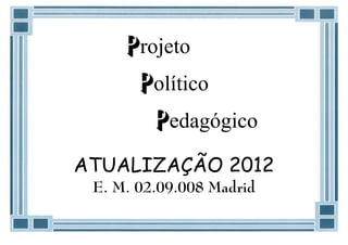 Projeto
      Político
        Pedagógico
ATUALIZAÇÃO 2012
 E. M. 02.09.008 Madrid
 