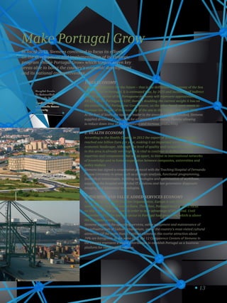 13
Make Portugal Grow
In fiscal 2013, Siemens continued to focus its efforts
on the development and implementation of its strategic
program «Make Portugal Grow» which targets seven key
areas able to boost the country’s economic development
and its national competitiveness.
1. Sea Economy
A national objective for the future – that is the definition of Economy of the Sea
Hypercluster in Portugal. It is estimated that, by 2025 and including all indirect
effects, this sector of the Portuguese economy will represent approximately
10-12% of the Portuguese GDP, thereby doubling the current weight it has on
the economy. The Portuguese Government, on the other hand, even wants to
increase the weight of the economy of the sea in the GDP by 50% until 2020.
At the Port of Sines, the national leader in the amount of cargo handled, Siemens
supplied drives and controllers for all gantries and cranes, thereby allowing
to reduce down time of the equipment and increase productivity.
2. Health EconomY
According to the Health Cluster, in 2012 the export of health from Portugal
reached one billion Euro per year, making it an important sector in the national
economic landscape. Although the level of quality and competitiveness achieved
in this area is already very high, it is vital to continue to define niches of
expertise and competence that set us apart, to invest in international networks
of knowledge and to foster cooperation between companies, universities and
policy makers.
Siemens has signed a cooperation protocol with the Teaching Hospital of Fernando
Pessoa University in areas such as strategic analysis, functional programming,
biomedical technologies, building technologies and optimization of workflows,
supplying the hospital with global IT solutions and last generation diagnostic
imaging and laboratory technologies.
3. Tourism and value added Services Economy
According to the World Tourism Organization, Europe is one of the largest
beneficiaries of global tourist flows. Therefore, Portugal must keep its focus
on this area of the economy in order to take advantage of this trend. Until
November 2013, the tourism sector in Portugal had grown 8%, which is above
the European average.
Siemens supplied the operating services, safety equipment and maintenance of
the infrastructure of Lisbon Oceanarium, one of the country’s most visited cultural
attraction. Of the more than 17 million visitors to this tourist attraction about
70% are foreigners. At the same time, the 12 Competence Centers of Siemens in
the country represent a major contribution to establish Portugal as a business
platform for value added services.
Hospital-Escola
da Universidade
Fernando Pessoa
Teaching Hospital
of Fernando Pessoa
University
 