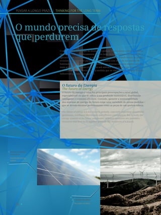 16
A energia das ideias.
The power of ideas.
2
Sistema energético
sustentável.
Sustainable energy
system.
1
O mundo precisa de respostas
que perdurem
PENSAR A LONGO PRAZO I THINKING FOR THE LONG TERM
O século XXI é um tempo de mudanças globais. Nunca antes o mundo mudou
tão rápido e tão complexamente quanto hoje. As economias nacionais estão a
aproximar-se cada vez mais e estamos a assistir a uma transferência do poder
económico do ocidente para o oriente. Cidades com mais de um milhão de
habitantes deixaram de ser uma exceção e as pessoas atingem idades cada vez
mais avançadas. O nosso clima está sob ameaça. Estas mudanças desafiam
as nossas políticas e sociedades, à medida que se vislumbram novas potências
industriais globais no horizonte.
O futuro da Energia
The future of Energy
O futuro da energia é uma das principais preocupações a nível global,
especialmente no que se refere à sua produção sustentável, distribuição
inteligente e consumo eficiente. Contudo, garantir a sustentabilidade
dos sistemas de energia do futuro exige uma variedade de outras medidas –
que se devem encaixar perfeitamente como as peças de um quebra-cabeça.
The future of energy is a key concern globally, especially regarding sustainable
generation, intelligent distribution and efficient consumption. But to make the
energy systems of the future sustainable, different measures are necessary –
measures that have to fit together perfectly like the pieces of a puzzle.
 