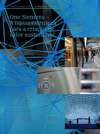 18
A inovação chega
de todo o lado.
The innovation
arrives from everywhere.
1
Nunca perder o controlo.
Never lose control.
2
PENSAR A LONGO PRAZO I THINKING FOR THE LONG TERM
One Siemens –
A nossa estrutura
para a criação de
valor sustentável
A Siemens ocupa posições de destaque
em muitos mercados. As nossas ações
são impulsionadas pela dinâmica do
mercado e, por isso, também pelas
necessidades dos nossos clientes.
Queremos sempre superar os nossos
concorrentes e, como líder de mercado,
definir os padrões para o desempenho
operacional e financeiro nas nossas
indústrias. O One Siemens, com o
seu sistema de metas financeiras e
o objetivo de melhoria contínua em
relação aos mercados e concorrentes,
fornece a estrutura necessária para tal.
Eficiência energética, produtividade
industrial, cuidados de saúde da última
geração e soluções de infraestruturas
inteligentes – são estes os tópicos
que definirão as nossas ações e que
serão os campos de desenvolvimentos
pioneiros para o futuro.
Ser um pioneiro – é a nossa visão,
a nossa identidade e a característica
que define a nossa cultura corporativa.
Esta visão tem por base os nossos
valores – responsabilidade, excelência
e inovação –, define os nossos
objetivos de negócio e especifica
uma orientação clara para o nosso
desenvolvimento.
O nosso objetivo é conquistar e
manter posições de liderança de
mercado e de tecnologia em todos
os nossos segmentos de negócio,
a fim de alcançar um crescimento
sustentável e rentável e, deste
modo, aumentar continuamente
o valor da nossa empresa. É nossa
intenção tirar o máximo partido das
megatendências atuais: alterações
demográficas, urbanização,
mudanças climáticas e globalização.
A nossa atuação reflete-se em três
orientações estratégicas:
• Foco nos mercados de inovação
e tecnologias em crescimento;
• Aproximação aos clientes;
• Aproveitamento da força da Siemens.
Líder em soluções
verticais.
First in vertical
solutions.
3
 