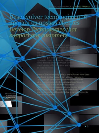 21
Parceiro de confiança
na economia nacional.
Trusted partner in the
national economy.
1
Parceiro de confiança I trusted Partner
Desenvolver tecnologias que
apoiam os nossos clientes
Develop Technologies that
support our customers
Muitos dos nossos produtos e soluções de sucesso
são desenvolvidos em estreita colaboração com
os nossos clientes. Um conhecimento profundo
das suas necessidades permite-nos desenvolver
soluções personalizadas e adaptadas a cada cliente.
É por isso que temos vindo a reforçar a nossa
reputação como parceiro de confiança ao disponibilizar
consultadoria de elevado valor acrescentado e ao
reagir rápida e flexivelmente aos requisitos locais
de cada mercado.
Many of our successful products and solutions have been
developed in close cooperation with our customers.
Our thorough understanding of their needs allows
us to develop customized solutions tailored to each
customer. This is why we have succeeded
in strengthening our reputation as a trusted partner
able to provide high value-added consulting
and to respond quickly and flexibly to the requirements
of each local market.
 