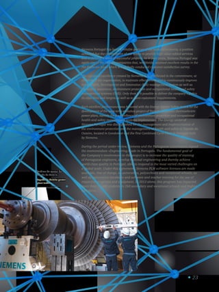 Turbinas da central da
Tapada do Outeiro.
Tapada do Outeiro power
plant turbine.
3
23
Siemens Portugal has been a reliable partner of the national economy, a position
achieved due the commitment of our teams to provide high value-added services
and to develop a score of successful projects. As in past years, Siemens Portugal was
again one of the Group’s companies that, worldwide, attained excellent results in the
Net Promoter Score which is a globally conducted customer satisfaction survey.
The culture of excellence created by Siemens, S.A. is reflected in the commitment, at
all levels of the organization, to maintain effectiveness and to continuously improve
the Research, Development and Innovation (RDI) management system as well as
the quality assurance, environment protection and occupational health and safety
management systems (OHS). Only then is it possible to deliver the company’s policy,
its objectives and targets as well as to meet customers’ requirements.
Such excellent performance was honored with the Energy Service Safety Award for the
development of the long-term evolution project of Tapada de Outeiro thermoelectric
power plant, namely for the excellence of environment protection and occupational
health and safety management systems implemented. The Energy sector of
Siemens Portugal was distinguished for the management and implementation of
the environment protection and the management of health and safety at Tapada do
Outeiro, located in Gondomar and the first Combined Cycle Plant in Portugal built
by Siemens.
During the period under review, Siemens and the Portuguese Government signed
the memorandum «Engineering made in Portugal». The fundamental goal of
the Company’s involvement in this project is to increase the quality of training
of Portuguese engineers, develop national engineering and thereby achieve
world-class quality in Portugal, able to respond to the most varied challenges on
a global scale. Under this agreement, Siemens PLM software licenses are made
available, free of charge, to universities, polytechnics and vocational schools, as
well as automation hardware and software and teacher training for the use of
respective programs and equipment. In 2013 alone, this program has impacted
more than 28,000 students in 260 secondary and vocational schools and higher
education.
 