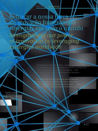 25
Fomentar a criatividade
dos nossos colaboradores.
Promoting the creativity
of our employees.
1
Inovação I innovation
Reforçar a nossa força
de inovação fomentando
sinergias em todo o mundo
Strengthening our power
of innovation by leveraging
synergies worldwide
Ambicionar constantemente o desenvolvimento
de melhores soluções e produtos, liderar o progresso
e abrir o caminho a novas tecnologias – este
é o segredo do poder de inovação da Siemens.
To constantly strive to develop better solutions
and products, to be in the forefront of progress
and to pave the way for new technologies – that
is the secret of Siemens’ power of innovation.
 