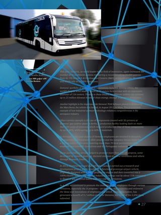 27
eCobus: projeto de ID
com a Salvador Caetano.
eCobus: RD project with
Salvador Caetano.
3 This year, Siemens, as world leader in the field of innovation, again increased the
number of its worldwide patents registering a record-breaking 60,000 patents
from its 190 Research  Development Centers (RD), scattered across 30 countries
and which rely on 29,800 employees.
Siemens’ portfolio of technological innovations includes, among others, the
world’s largest wind blades, which at 75 meters form a rotor with an impressive
diameter of 154 meters. Thanks to these blades, an offshore turbine can produce
up to 25 million kilowatt hours of clean energy, enough to power 6,000 homes.
Another highlight is the important role Siemens’ PLM Software played in developing
the Mars Rover, the vehicle that landed, in August 2013, in Mars. This is a concrete
example of how industrial software technology enhances competitiveness in the
aerospace industry.
Other current example is the use of components created with 3D printers at
Siemens’ gas turbine plant in Berlin, a production facility looking back on more
than 100 years of existence, which reduced production time of these components
by up to 80%, while saving up to 60% in materials.
In Portugal, every year dozens of Siemens employees are involved in Research,
Development and Innovation (RDI) projects and the company invests more than
a million euros in this area, fostering more than 70 local partnerships with
academic and scientific institutions and the Portuguese industries.
These partnerships already helped to promote more than 100 IDI projects, some
developed by masters students, doctoral and post-doctoral candidates and others
through Research Grants.
In 2013, Siemens Portugal and Salvador Caetano carried out a research and
development project which resulted in a functional prototype airport vehicle,
originally designed with a diesel propulsion engine and then converted into a
100% electric vehicle. The eCobus reduces the energy cost by about 75% compared
to diesel or gas powered buses, and also cuts CO2
emissions.
In-house we continued to promote the creativity of our employees through various
initiatives, especially the 3i program – an initiative that promotes and embraces
the ideas and innovations of employees and which, since its inception, has
generated a benefit of 3.7 million euros for Siemens, the result of the 2,694 ideas
submited.
 