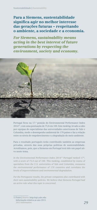 29
Sustentabilidade | Sustainability
Para a Siemens, sustentabilidade
significa agir no melhor interesse
das gerações futuras – respeitando
o ambiente, a sociedade e a economia.
For Siemens, sustainability means
acting in the best interest of future
generations by respecting the
environment, society and economy.
Portugal ficou na 17.ª posição do Environmental Performance Index
2014(1)
, com uma pontuação de 75,8 em 100. Este ranking, levado a cabo
por equipas de especialistas das universidades americanas de Yale e
Columbia, mede o desempenho ambiental de 178 países e faz a relação
entre os níveis de empobrecimento e a degradação do meio ambiente.
Para o resultado português terão contribuído também as empresas
privadas, através das suas próprias políticas de sustentabilidade.
Acreditamos, pois, que a Siemens em Portugal terá tido um papel ati-
vo neste tema.
In the Environmental Performance Index 2014(1)
Portugal ranked 17th
,
with a score of 75.8 out of 100. This ranking, established by teams of
specialists from the U.S. universities of Yale and Columbia, measures
the environmental performance of 178 countries and correlates the
levels of impoverishment and environmental degradation.
For the Portuguese results, the private companies also contributed with
their own sustainability policies. We believe that Siemens Portugal had
an active role what this topic is concerned.
1) Fonte | Source: http://epi.yale.edu
Informação relativa ao ano 2013.
2013 information.
 