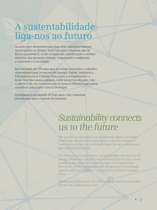 3
A sustentabilidade
liga-nos ao futuro
Sustainabilityconnects
us to the future
As ações que desenvolvemos hoje têm, indubitavelmente,
repercussões no futuro. É por isso que a Siemens age de
forma sustentável, tendo sempre em consideração o melhor
interesse das gerações futuras, respeitando o ambiente,
a economia e a sociedade.
Em Portugal, há 109 anos que as nossas inovações e soluções
sustentáveis para os setores da Energia, Saúde, Indústria e
Infraestruturas & Cidades, bem como a competência e o
know-how das nossas equipas, estão ao serviço do país, com
o objetivo de, em conjunto com os nossos clientes e parceiros,
contribuir para Fazer Crescer Portugal.
Trabalhamos no mundo de hoje para criar respostas
duradouras para o mundo de amanhã.
The actions we take today will, doubtlessly, impact the future.
That is why Siemens acts sustainably, in the best interest of
future generations, and with total respect for the environment,
the economy and society.
For 109 years our innovations and sustainable solutions for the
Energy, Healthcare, Industry and Infrastructure & Cities sectors
as well as the competence and expertise of our teams have
been at the service of Portugal with the purpose to contribute,
together with our customers and partners, to Make Portugal
Grow.
Siemens is working with the world today to create answers that
last for the world of tomorrow.
 