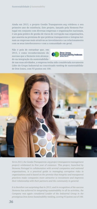 36
Sustentabilidade | Sustainability
Ainda em 2013, o projeto Gestão Transparente.org celebrou o seu
primeiro ano de existência. Este projeto, lançado pela Siemens Por-
tugal em conjunto com diversas empresas e organizações nacionais,
é um guia prático de gestão de riscos de corrupção nas organizações,
que assenta na premissa de que práticas transparentes e íntegras tor-
nam as empresas mais atrativas ao investimento e ao relacionamento
com os seus interlocutores e com a comunidade em geral.
Não é pois de estranhar que, em
2013, e como reconhecimento do
sucesso que a Siemens tem alcança-
do na integração da sustentabilida-
de nas suas atividades, a empresa tenha sido considerada novamente
Líder do Grupo Industrial no conceituado ranking de sustentabilida-
de Dow Jones, com 93 pontos em 100.
Yet in 2013, the Gestão Transparente.org project (transparent management
project) celebrated its first year of existence. This project, launched by
Siemens Portugal in collaboration with several companies and national
organizations, is a practical guide to managing corruption risks in
organizations and is based on the premise that integrity and transparent
practices make companies more attractive to investment and improves
their relationship with their partners and the community in general.
It is therefore not surprising that in 2013, and in recognition of the success
Siemens has achieved in integrating sustainability in all its activities, the
Company was again considered Leader of the Industrial Group in the
prestigious Dow Jones Sustainability ranking, scoring 93 points out of 100.
36
 