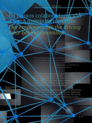 37
Desenvolver profissionais
qualificados.
Developing qualified
professionals.
1
colaboradores I employees
Os nossos colaboradores são
a força motriz da inovação
Our employees are the driving
force behind innovation
Acreditamos que uma empresa só é ágil, próxima dos
clientes e capaz de contribuir para o desenvolvimento
da sociedade se tiver uma equipa de colaboradores
qualificada, motivada e valorizada. Por esta razão,
a Siemens incentiva os seus colaboradores a
alargarem constantemente os seus conhecimentos.
No mundo contemporâneo globalizado, as
oportunidades de vivência no exterior têm sido
outra importante ferramenta de evolução
profissional, um fator amplamente encontrado na
Siemens pela sua presença em 190 países.
We believe that any company’s business agility,
proximity to customers and ability to contribute
to the development of society requires a team
of qualified, motivated and valued employees.
For this reason, Siemens encourages its employees
to constantly expand their knowledge.
In our contemporary globalized world, the opportunity
to experience life abroad has been another important
tool for professional development, a factor that can be
widely used at Siemens due to its operations in over
190 countries.
 