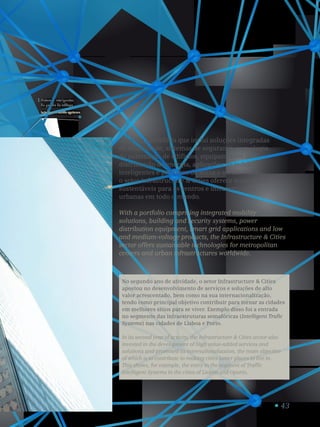43
Sistemas inteligentes
de gestão de tráfego.
Intelligent traffic systems.
1
Com um portefólio que inclui soluções integradas
de mobilidade, sistemas de segurança, tecnologia
de automação de edifícios, equipamentos de
distribuição de energia, aplicações de redes
inteligentes e produtos de baixa e média tensão,
o setor Infrastructure  Cities oferece tecnologias
sustentáveis para os centros e infraestruturas
urbanas em todo o mundo.
With a portfolio comprising integrated mobility
solutions, building and security systems, power
distribution equipment, smart grid applications and low
and medium-voltage products, the Infrastructure  Cities
sector offers sustainable technologies for metropolitan
centers and urban infrastructures worldwide.
No segundo ano de atividade, o setor Infrastructure  Cities
apostou no desenvolvimento de serviços e soluções de alto
valor acrescentado, bem como na sua internacionalização,
tendo como principal objetivo contribuir para tornar as cidades
em melhores sítios para se viver. Exemplo disso foi a entrada
no segmento das infraestruturas semafóricas (Intelligent Trafic
Systems) nas cidades de Lisboa e Porto.
In its second year of activity, the Infrastructure  Cities sector also
invested in the development of high value-added services and
solutions and promoted its internationalization, the main objective
of which is to contribute to making cities better places to live in.
This shows, for example, the entry in the segment of Traffic
Intelligent Systems in the cities of Lisbon and Oporto.
 