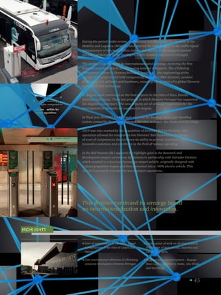 45
eCobus – veículo para
operações aeroportuárias.
eCobus – vehicle for
airport operations.
3
This division continued its strategy based
on internationalization and innovation.
During the period under review, the business unit Road and City Mobility of the
Mobility and Logistics (MOL) division started the maintenance of the traffic signal
infrastructure of two major cities: Lisbon and Oporto. These projects marked
the entry of Siemens in the Intelligent Traffic Systems segment in Portugal.
The division kept pursuing its internationalization strategy, receiving the first
international contracts in the eTicketing area for transports. The eTicketing
Competence Center in Siemens Portugal, besides all the engineering at the
service of its projects and held components, has also a RD dynamic, product
development in software and hardware, ensuring the creation of a global Siemens
portfolio in this technology.
In Angola, work continued on the four airports in the cities of Soyo, Dundo,
Saurimo and Luena. These are projects in which Siemens Portugal has supported
his Angolan counterpart. The new airports are of strategic importance for the
development of domestic air transport in Angola.
In fiscal year 2012/2013, MOL again exported the Baggage Base Logic handling
system, created by Siemens in Portugal, this time to Dubai, Abu Dhabi and San Diego.
2013 was also marked by the acquisition of Invensys Rail by Siemens. This
operation allowed the integration into Siemens’ Rail Automation Business
of a set of competences that enhance its ability to provide customers with
innovative solutions and excellence in the field of railway signaling.
In the Rail Systems (RL) segment the highlight goes to the Research and
Development project carried out by Siemens in partnership with Salvador Caetano
which resulted in a functional prototype airport vehicle, originally designed with
a diesel propulsion engine and then converted into a 100% electric vehicle. This
vehicle is primarily intended for use in airport operations.
Start of maintenance of the traffic signal
infrastructure of the cities of Lisbon and
Oporto.
First international references of eTicketing
solutions developed at Siemens Portugal.
Continuation of work on the four airports
in the cities of Soyo, Dundo, Saurimo and
Luena, in Angola.
Baggage management system – Bagage
Base Logic – supplied to Dubai, Abu Dhabi
and San Diego.
Highlights
 